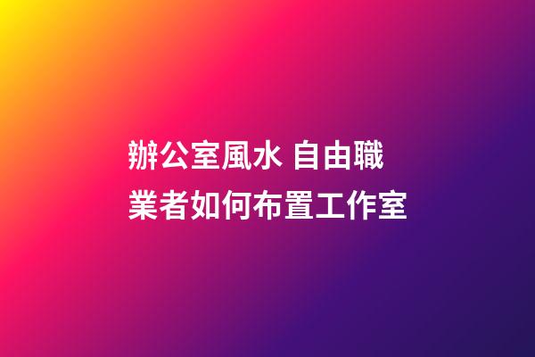 辦公室風水 自由職業者如何布置工作室
